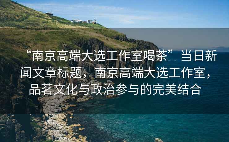 “南京高端大選工作室喝茶”當日新聞文章標題，南京高端大選工作室，品茗文化與政治參與的完美結合