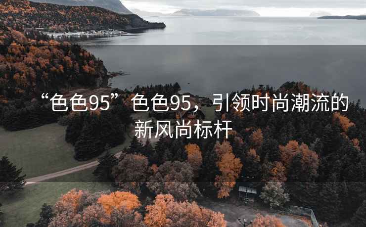“色色95”色色95，引領(lǐng)時(shí)尚潮流的新風(fēng)尚標(biāo)桿