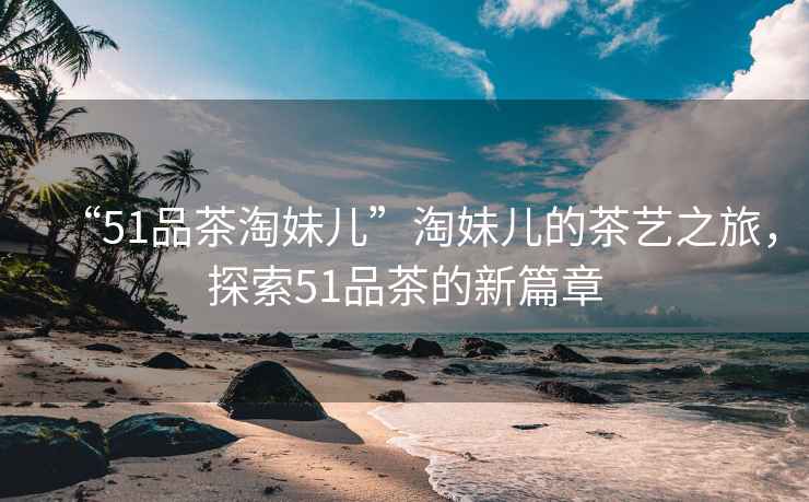 “51品茶淘妹兒”淘妹兒的茶藝之旅，探索51品茶的新篇章