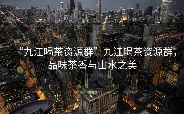 “九江喝茶資源群”九江喝茶資源群，品味茶香與山水之美
