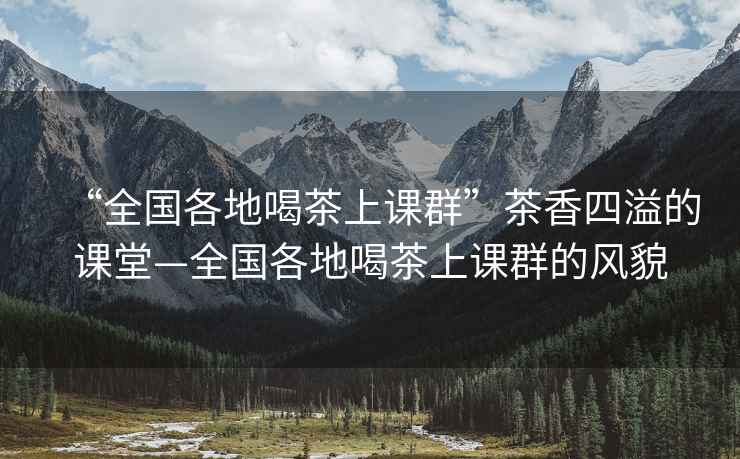 “全國各地喝茶上課群”茶香四溢的課堂—全國各地喝茶上課群的風(fēng)貌