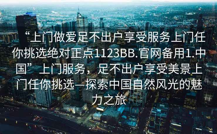 “上門做愛足不出戶享受服務(wù)上門任你挑選絕對(duì)正點(diǎn)1123BB.官網(wǎng)備用1.中國(guó)”上門服務(wù)，足不出戶享受美景上門任你挑選—探索中國(guó)自然風(fēng)光的魅力之旅