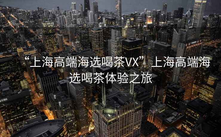 “上海高端海選喝茶VX”上海高端海選喝茶體驗(yàn)之旅