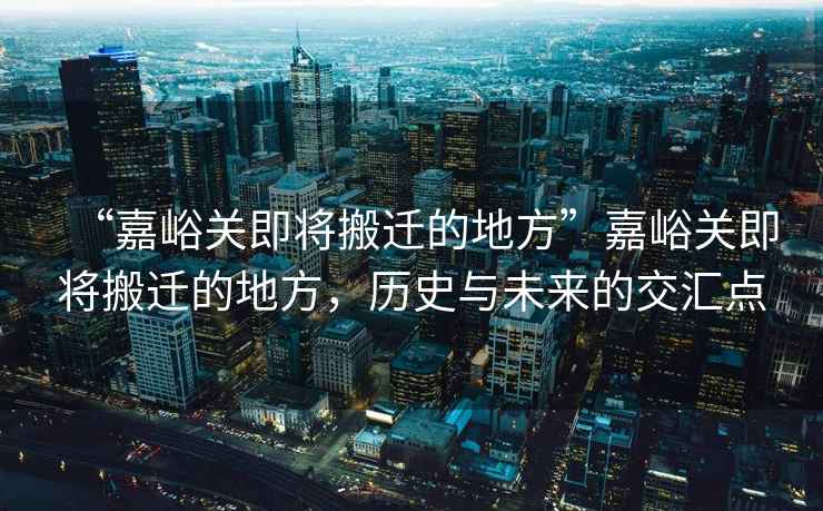 “嘉峪關(guān)即將搬遷的地方”嘉峪關(guān)即將搬遷的地方，歷史與未來的交匯點(diǎn)