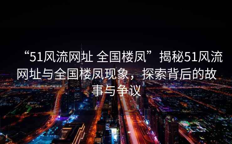 “51風(fēng)流網(wǎng)址 全國(guó)樓鳳”揭秘51風(fēng)流網(wǎng)址與全國(guó)樓鳳現(xiàn)象，探索背后的故事與爭(zhēng)議