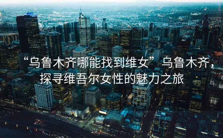 “烏魯木齊哪能找到維女”烏魯木齊，探尋維吾爾女性的魅力之旅