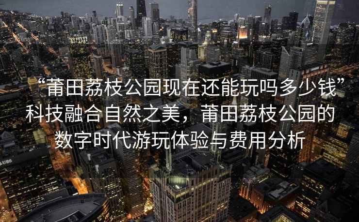 “莆田荔枝公園現(xiàn)在還能玩嗎多少錢”科技融合自然之美，莆田荔枝公園的數(shù)字時(shí)代游玩體驗(yàn)與費(fèi)用分析