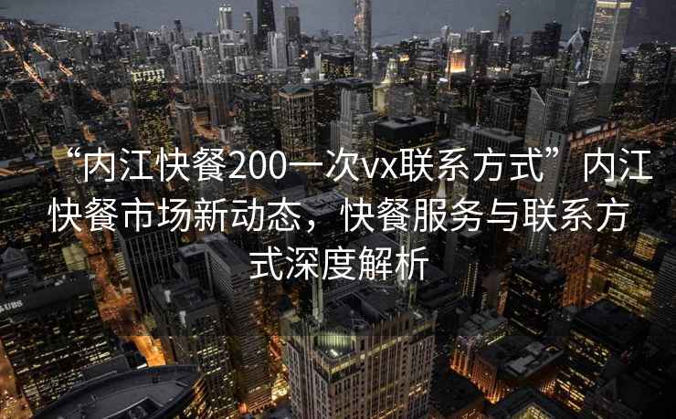 “內(nèi)江快餐200一次vx聯(lián)系方式”內(nèi)江快餐市場新動態(tài)，快餐服務(wù)與聯(lián)系方式深度解析