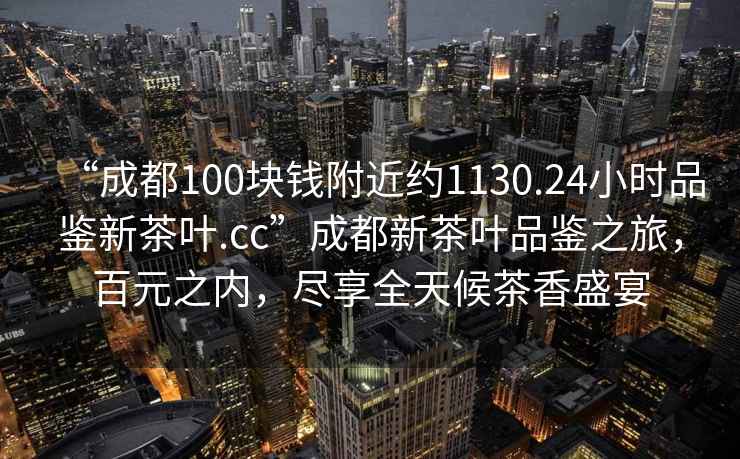“成都100塊錢附近約1130.24小時品鑒新茶葉.cc”成都新茶葉品鑒之旅，百元之內(nèi)，盡享全天候茶香盛宴