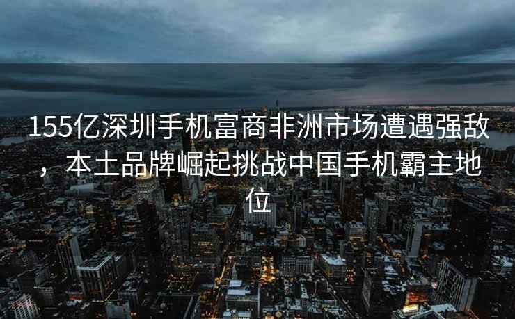 155億深圳手機(jī)富商非洲市場遭遇強(qiáng)敵，本土品牌崛起挑戰(zhàn)中國手機(jī)霸主地位