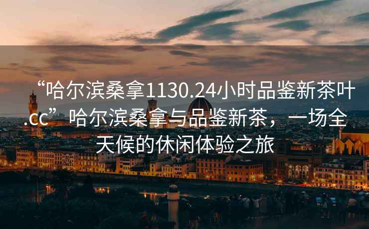 “哈爾濱桑拿1130.24小時(shí)品鑒新茶葉.cc”哈爾濱桑拿與品鑒新茶，一場(chǎng)全天候的休閑體驗(yàn)之旅