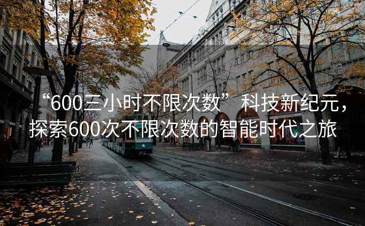“600三小時不限次數(shù)”科技新紀(jì)元，探索600次不限次數(shù)的智能時代之旅