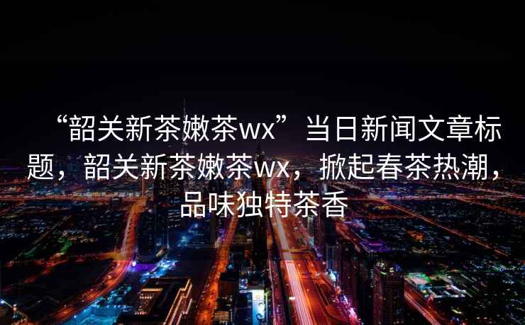 “韶關(guān)新茶嫩茶wx”當日新聞文章標題，韶關(guān)新茶嫩茶wx，掀起春茶熱潮，品味獨特茶香