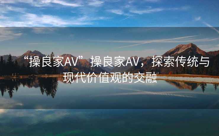 “操良家AV”操良家AV，探索傳統(tǒng)與現(xiàn)代價(jià)值觀的交融