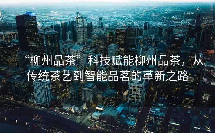 “柳州品茶”科技賦能柳州品茶，從傳統(tǒng)茶藝到智能品茗的革新之路