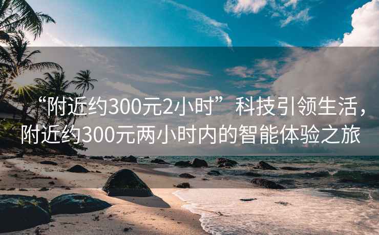 “附近約300元2小時(shí)”科技引領(lǐng)生活，附近約300元兩小時(shí)內(nèi)的智能體驗(yàn)之旅