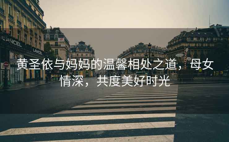 黃圣依與媽媽的溫馨相處之道，母女情深，共度美好時(shí)光