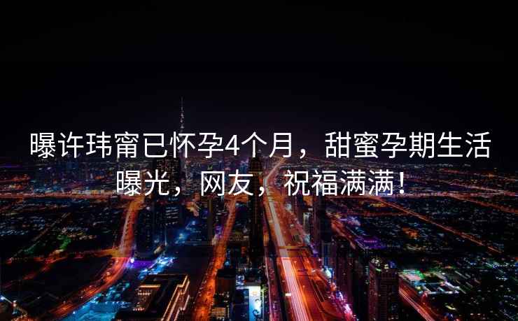 曝許瑋甯已懷孕4個月，甜蜜孕期生活曝光，網友，祝福滿滿！