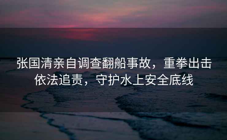 張國清親自調(diào)查翻船事故，重拳出擊依法追責(zé)，守護水上安全底線