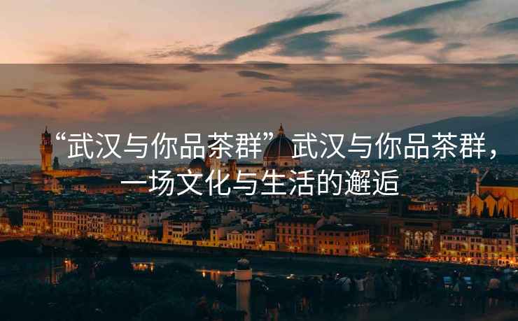 “武漢與你品茶群”武漢與你品茶群，一場文化與生活的邂逅