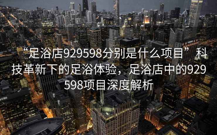 “足浴店929598分別是什么項目”科技革新下的足浴體驗，足浴店中的929598項目深度解析