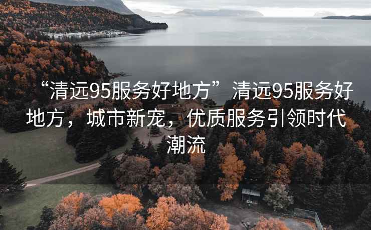 “清遠(yuǎn)95服務(wù)好地方”清遠(yuǎn)95服務(wù)好地方，城市新寵，優(yōu)質(zhì)服務(wù)引領(lǐng)時(shí)代潮流