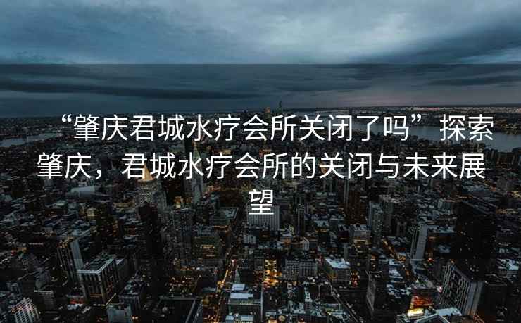 “肇慶君城水療會所關(guān)閉了嗎”探索肇慶，君城水療會所的關(guān)閉與未來展望