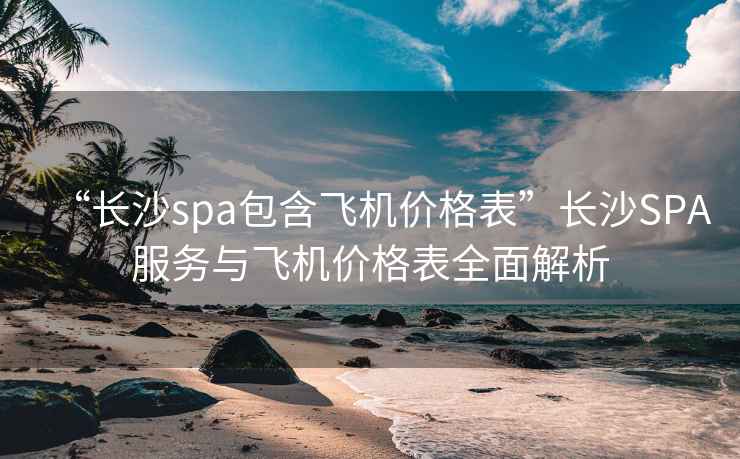 “長沙spa包含飛機(jī)價格表”長沙SPA服務(wù)與飛機(jī)價格表全面解析