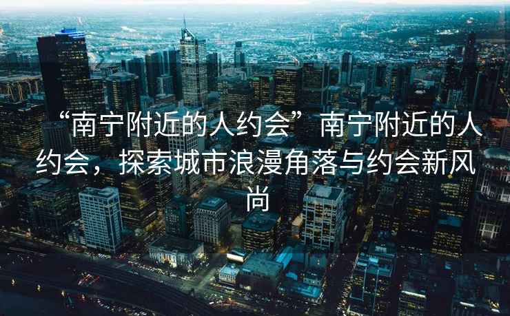 “南寧附近的人約會”南寧附近的人約會，探索城市浪漫角落與約會新風尚