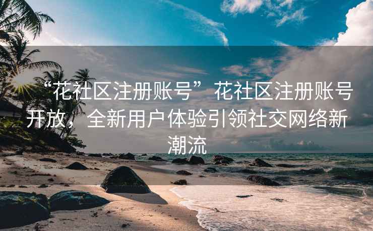 “花社區(qū)注冊賬號”花社區(qū)注冊賬號開放，全新用戶體驗引領社交網絡新潮流