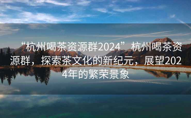 “杭州喝茶資源群2024”杭州喝茶資源群，探索茶文化的新紀元，展望2024年的繁榮景象