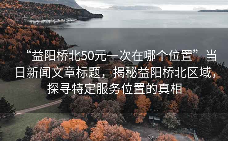 “益陽(yáng)橋北50元一次在哪個(gè)位置”當(dāng)日新聞文章標(biāo)題，揭秘益陽(yáng)橋北區(qū)域，探尋特定服務(wù)位置的真相