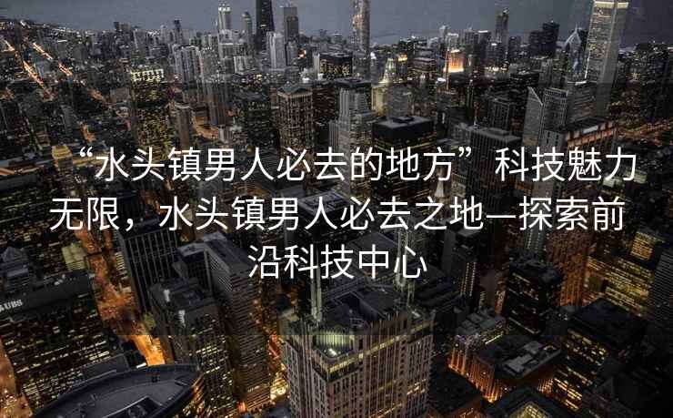 “水頭鎮(zhèn)男人必去的地方”科技魅力無限，水頭鎮(zhèn)男人必去之地—探索前沿科技中心