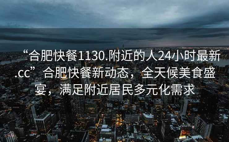 “合肥快餐1130.附近的人24小時(shí)最新.cc”合肥快餐新動態(tài)，全天候美食盛宴，滿足附近居民多元化需求