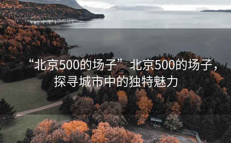 “北京500的場子”北京500的場子，探尋城市中的獨特魅力