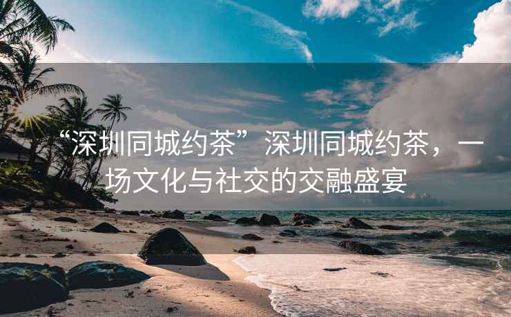 “深圳同城約茶”深圳同城約茶，一場文化與社交的交融盛宴