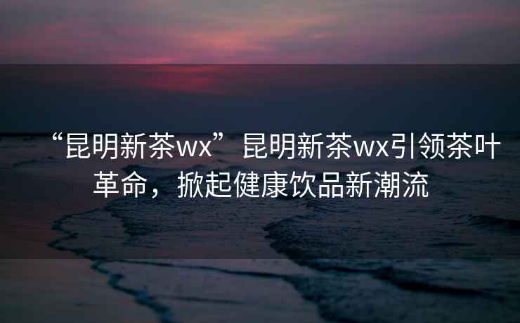 “昆明新茶wx”昆明新茶wx引領(lǐng)茶葉革命，掀起健康飲品新潮流