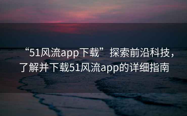 “51風(fēng)流app下載”探索前沿科技，了解并下載51風(fēng)流app的詳細(xì)指南