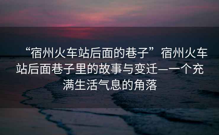 “宿州火車(chē)站后面的巷子”宿州火車(chē)站后面巷子里的故事與變遷—一個(gè)充滿生活氣息的角落