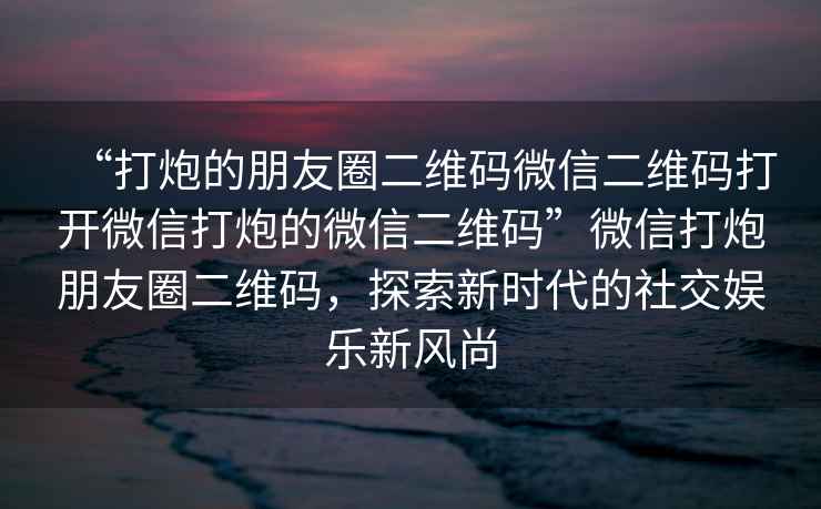 “打炮的朋友圈二維碼微信二維碼打開微信打炮的微信二維碼”微信打炮朋友圈二維碼，探索新時(shí)代的社交娛樂新風(fēng)尚