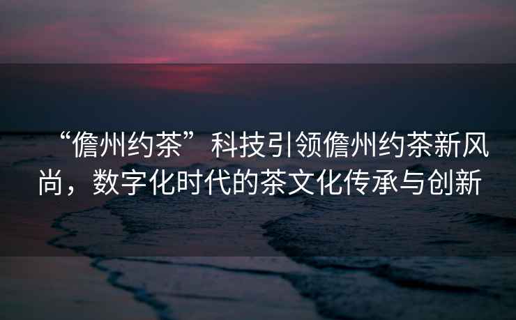 “儋州約茶”科技引領(lǐng)儋州約茶新風(fēng)尚，數(shù)字化時(shí)代的茶文化傳承與創(chuàng)新