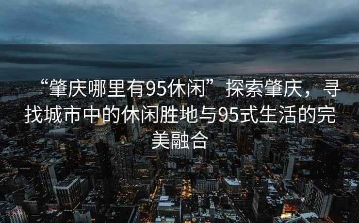 “肇慶哪里有95休閑”探索肇慶，尋找城市中的休閑勝地與95式生活的完美融合