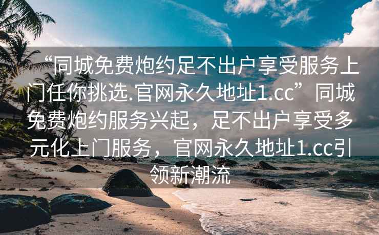 “同城免費(fèi)炮約足不出戶享受服務(wù)上門任你挑選.官網(wǎng)永久地址1.cc”同城免費(fèi)炮約服務(wù)興起，足不出戶享受多元化上門服務(wù)，官網(wǎng)永久地址1.cc引領(lǐng)新潮流