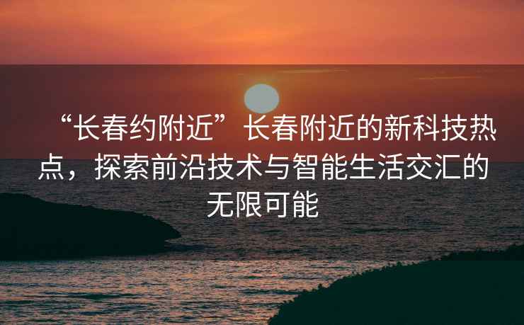 “長(zhǎng)春約附近”長(zhǎng)春附近的新科技熱點(diǎn)，探索前沿技術(shù)與智能生活交匯的無限可能