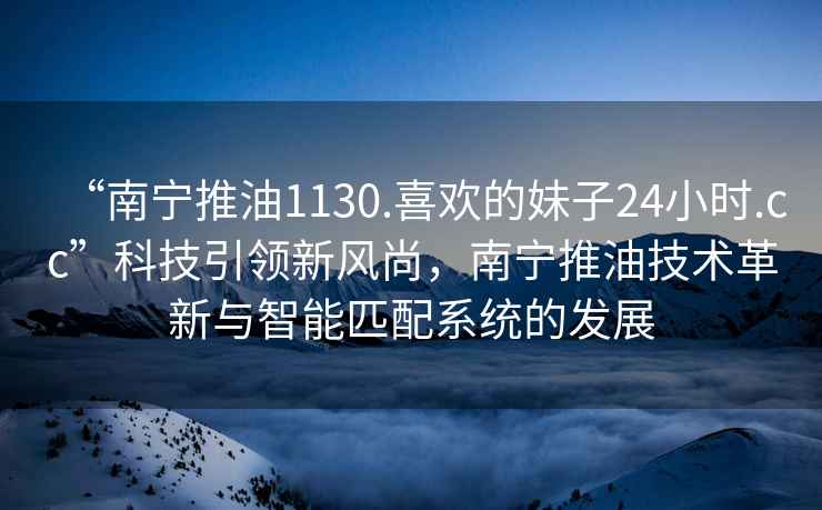 “南寧推油1130.喜歡的妹子24小時.cc”科技引領(lǐng)新風(fēng)尚，南寧推油技術(shù)革新與智能匹配系統(tǒng)的發(fā)展