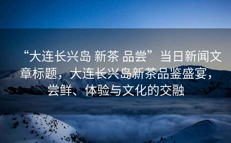 “大連長興島 新茶 品嘗”當日新聞文章標題，大連長興島新茶品鑒盛宴，嘗鮮、體驗與文化的交融
