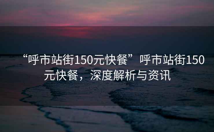 “呼市站街150元快餐”呼市站街150元快餐，深度解析與資訊