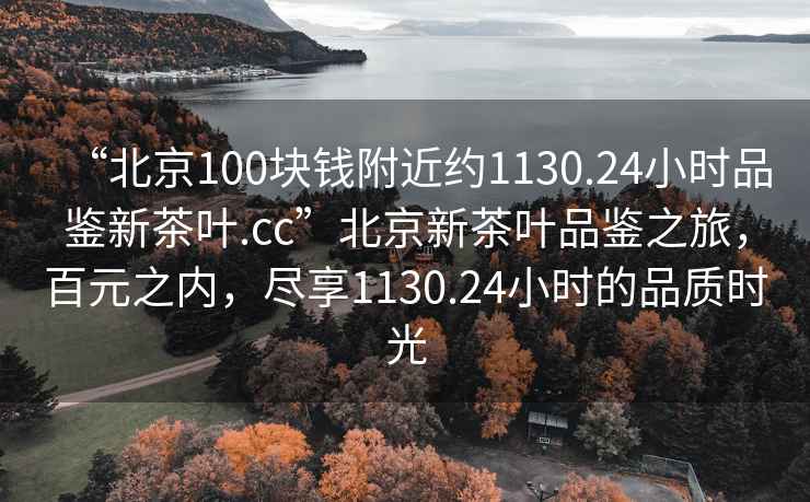 “北京100塊錢附近約1130.24小時(shí)品鑒新茶葉.cc”北京新茶葉品鑒之旅，百元之內(nèi)，盡享1130.24小時(shí)的品質(zhì)時(shí)光