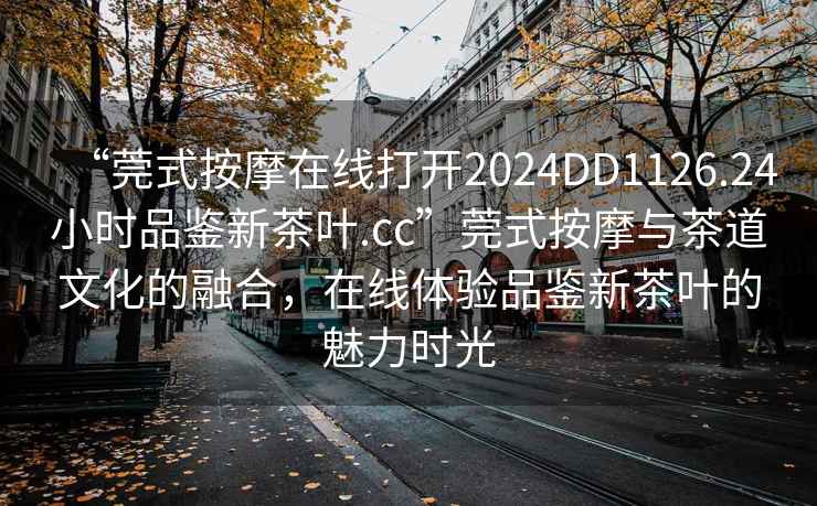 “莞式按摩在線打開2024DD1126.24小時品鑒新茶葉.cc”莞式按摩與茶道文化的融合，在線體驗品鑒新茶葉的魅力時光