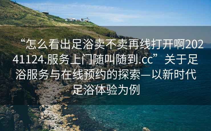 “怎么看出足浴賣不賣再線打開啊20241124.服務(wù)上門隨叫隨到.cc”關(guān)于足浴服務(wù)與在線預(yù)約的探索—以新時代足浴體驗為例
